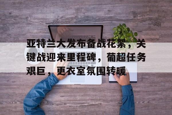 九游体育-亚特兰大发布备战花絮，关键战迎来里程碑，葡超任务艰巨，更衣室氛围转暖的简单介绍